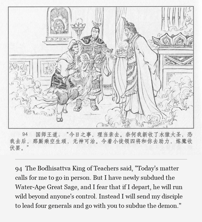 The Bodhisattva King of Teachers said, "Today's matter calls for me to go in person. But I have newly subdued the Water-Ape Great Sage, and I fear that if I depart, he will run wild beyond anyone's control. Instead I will send my disciple to lead four generals and go with you to subdue the demon."