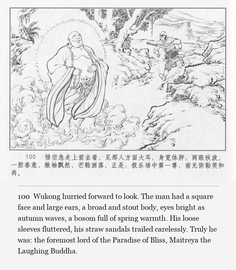Wukong hurried forward to look. The man had a square face and large ears, a broad and stout body, eyes bright as autumn waves, a bosom full of spring warmth. His loose sleeves fluttered, his straw sandals trailed carelessly. Truly he was: the foremost lord of the Paradise of Bliss, Maitreya the Laughing Buddha.