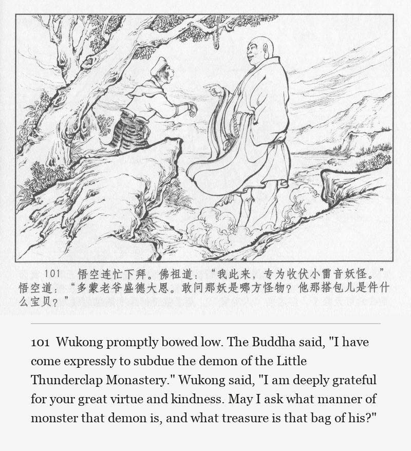 Wukong promptly bowed low. The Buddha said, "I have come expressly to subdue the demon of the Little Thunderclap Monastery." Wukong said, "I am deeply grateful for your great virtue and kindness. May I ask what manner of monster that demon is, and what treasure is that bag of his?"