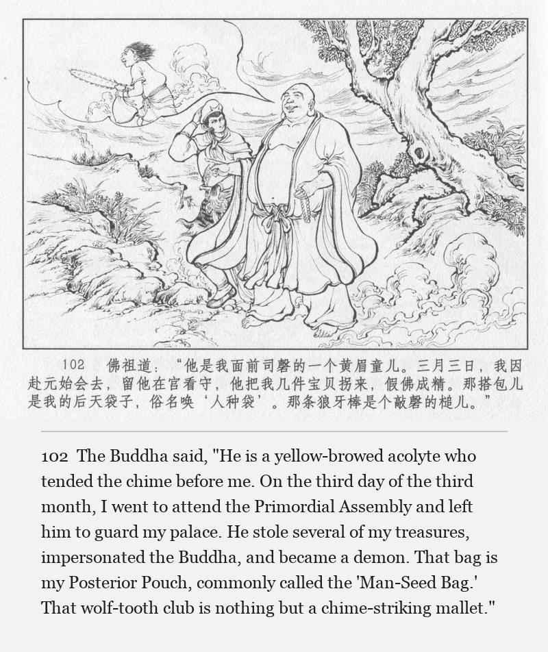 The Buddha said, "He is a yellow-browed acolyte who tended the chime before me. On the third day of the third month, I went to attend the Primordial Assembly and left him to guard my palace. He stole several of my treasures, impersonated the Buddha, and became a demon. That bag is my Posterior Pouch, commonly called the 'Man-Seed Bag.' That wolf-tooth club is nothing but a chime-striking mallet."
