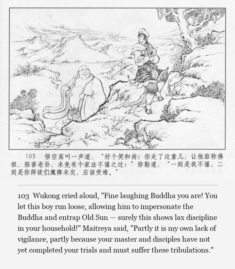 Wukong cried aloud, "Fine laughing Buddha you are! You let this boy run loose, allowing him to impersonate the Buddha and entrap Old Sun — surely this shows lax discipline in your household!" Maitreya said, "Partly it is my own lack of vigilance, partly because your master and disciples have not yet completed your trials and must suffer these tribulations."