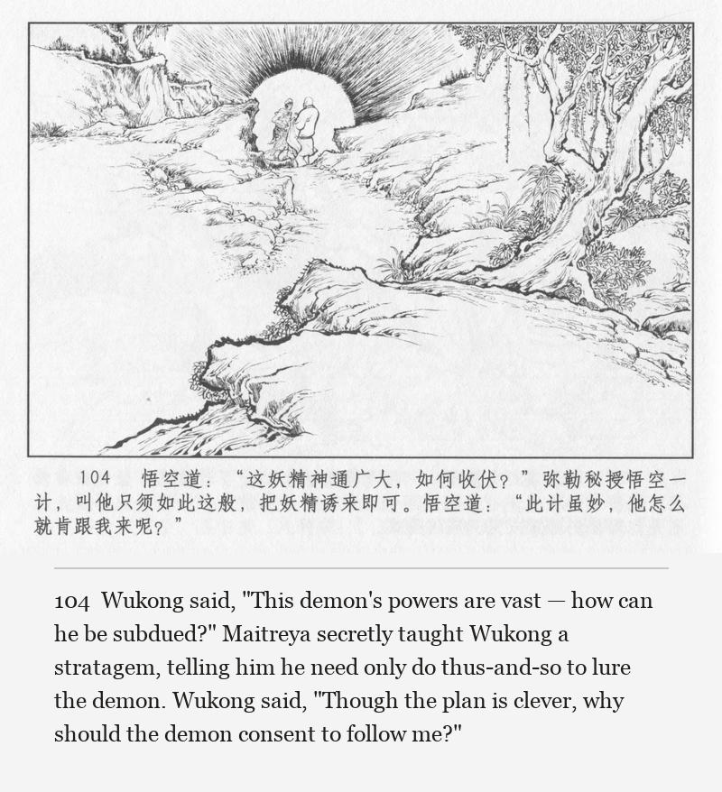Wukong said, "This demon's powers are vast — how can he be subdued?" Maitreya secretly taught Wukong a stratagem, telling him he need only do thus-and-so to lure the demon. Wukong said, "Though the plan is clever, why should the demon consent to follow me?"