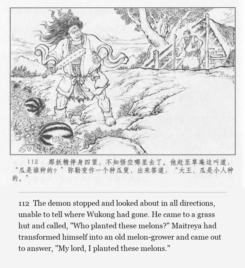 The demon stopped and looked about in all directions, unable to tell where Wukong had gone. He came to a grass hut and called, "Who planted these melons?" Maitreya had transformed himself into an old melon-grower and came out to answer, "My lord, I planted these melons."