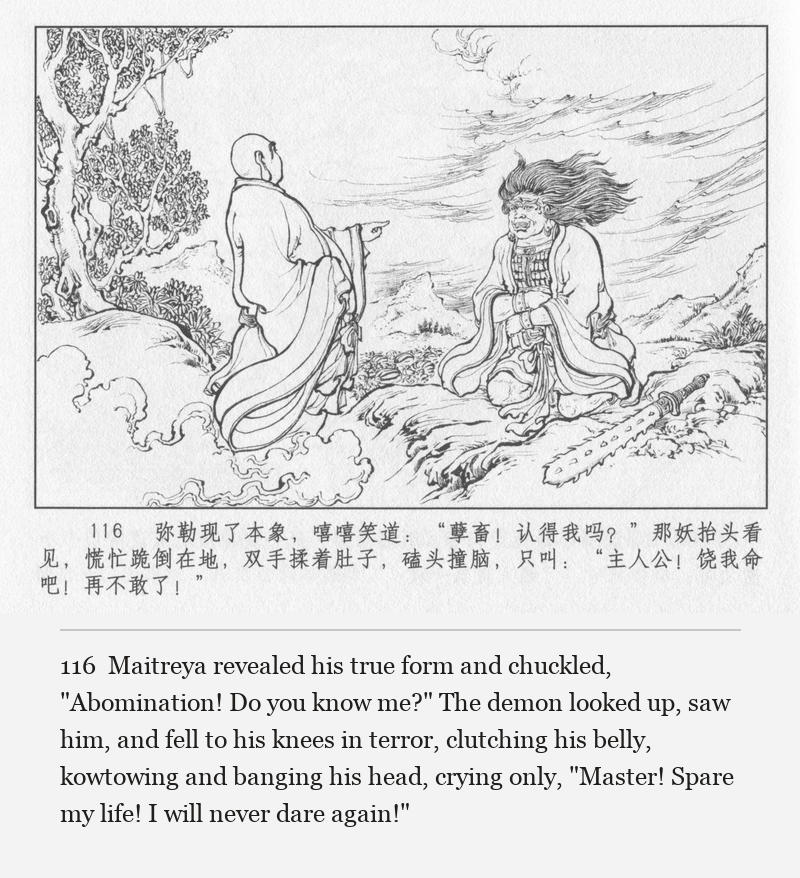 Maitreya revealed his true form and chuckled, "Abomination! Do you know me?" The demon looked up, saw him, and fell to his knees in terror, clutching his belly, kowtowing and banging his head, crying only, "Master! Spare my life! I will never dare again!"