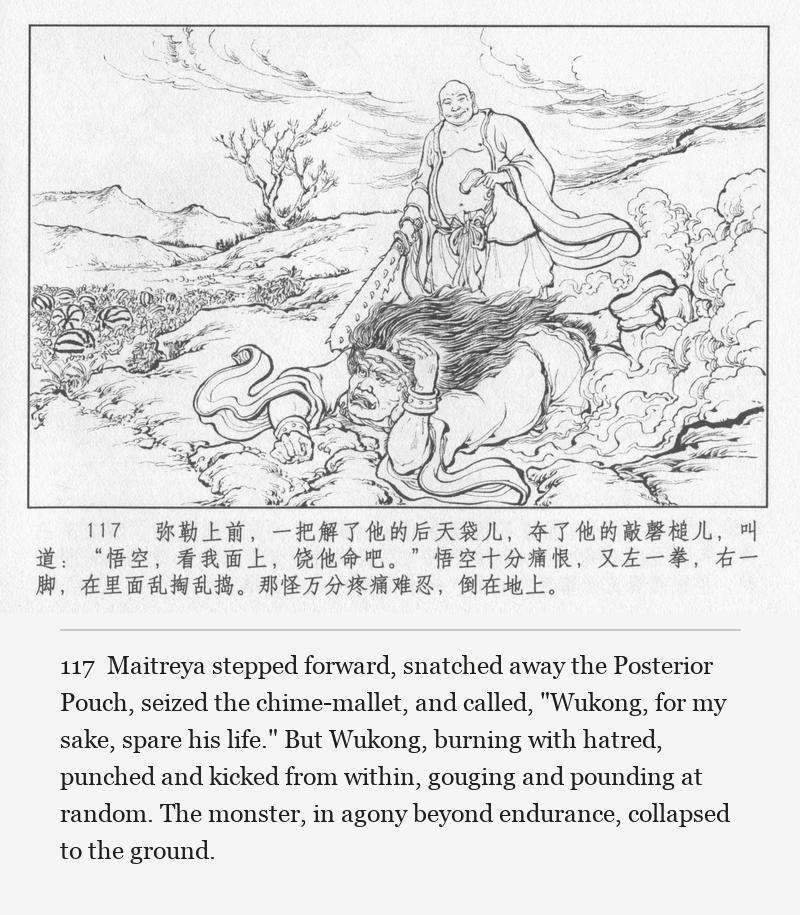 Maitreya stepped forward, snatched away the Posterior Pouch, seized the chime-mallet, and called, "Wukong, for my sake, spare his life." But Wukong, burning with hatred, punched and kicked from within, gouging and pounding at random. The monster, in agony beyond endurance, collapsed to the ground.