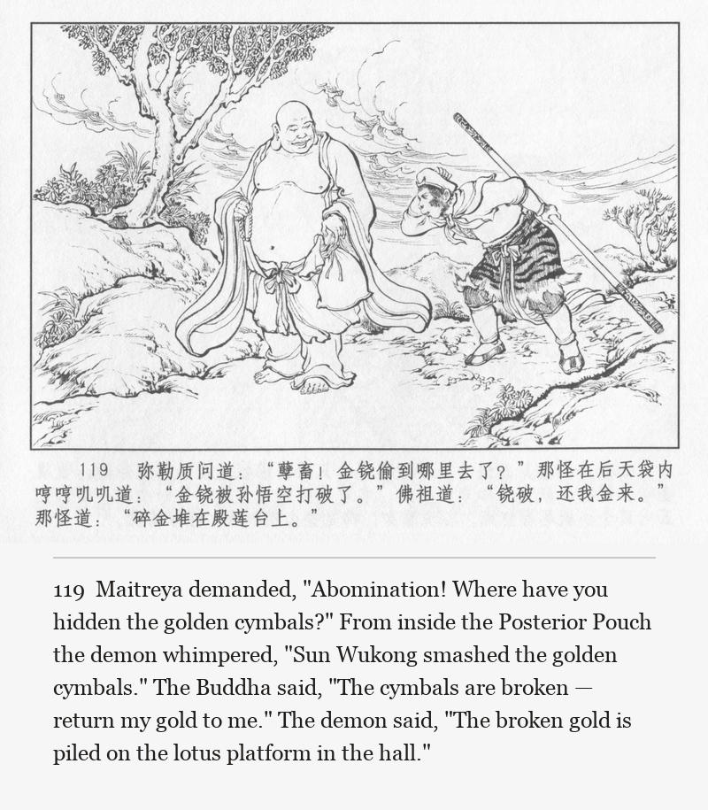 Maitreya demanded, "Abomination! Where have you hidden the golden cymbals?" From inside the Posterior Pouch the demon whimpered, "Sun Wukong smashed the golden cymbals." The Buddha said, "The cymbals are broken — return my gold to me." The demon said, "The broken gold is piled on the lotus platform in the hall."
