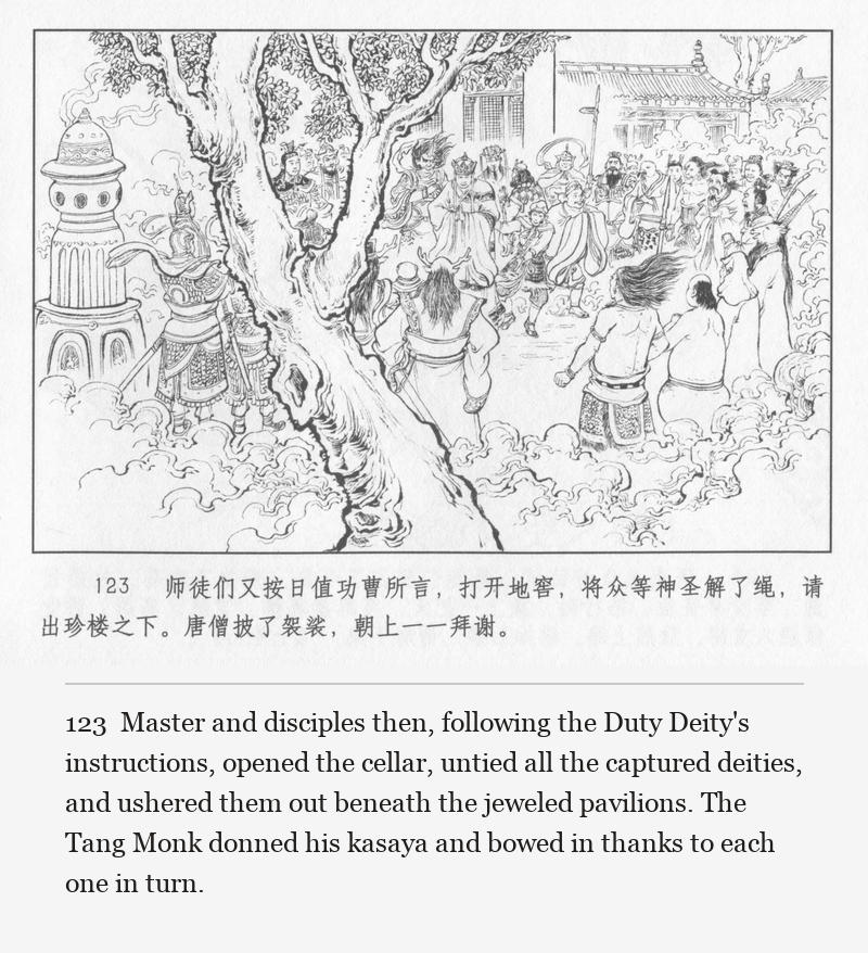Master and disciples then, following the Duty Deity's instructions, opened the cellar, untied all the captured deities, and ushered them out beneath the jeweled pavilions. The Tang Monk donned his kasaya and bowed in thanks to each one in turn.