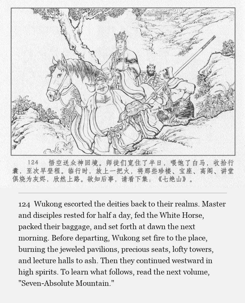 Wukong escorted the deities back to their realms. Master and disciples rested for half a day, fed the White Horse, packed their baggage, and set forth at dawn the next morning. Before departing, Wukong set fire to the place, burning the jeweled pavilions, precious seats, lofty towers, and lecture halls to ash. Then they continued westward in high spirits. To learn what follows, read the next volume, "Seven-Absolute Mountain."