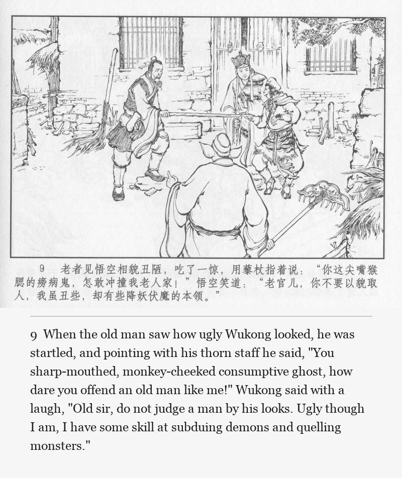 When the old man saw how ugly Wukong looked, he was startled, and pointing with his thorn staff he said, "You sharp-mouthed, monkey-cheeked consumptive ghost, how dare you offend an old man like me!" Wukong said with a laugh, "Old sir, do not judge a man by his looks. Ugly though I am, I have some skill at subduing demons and quelling monsters."
