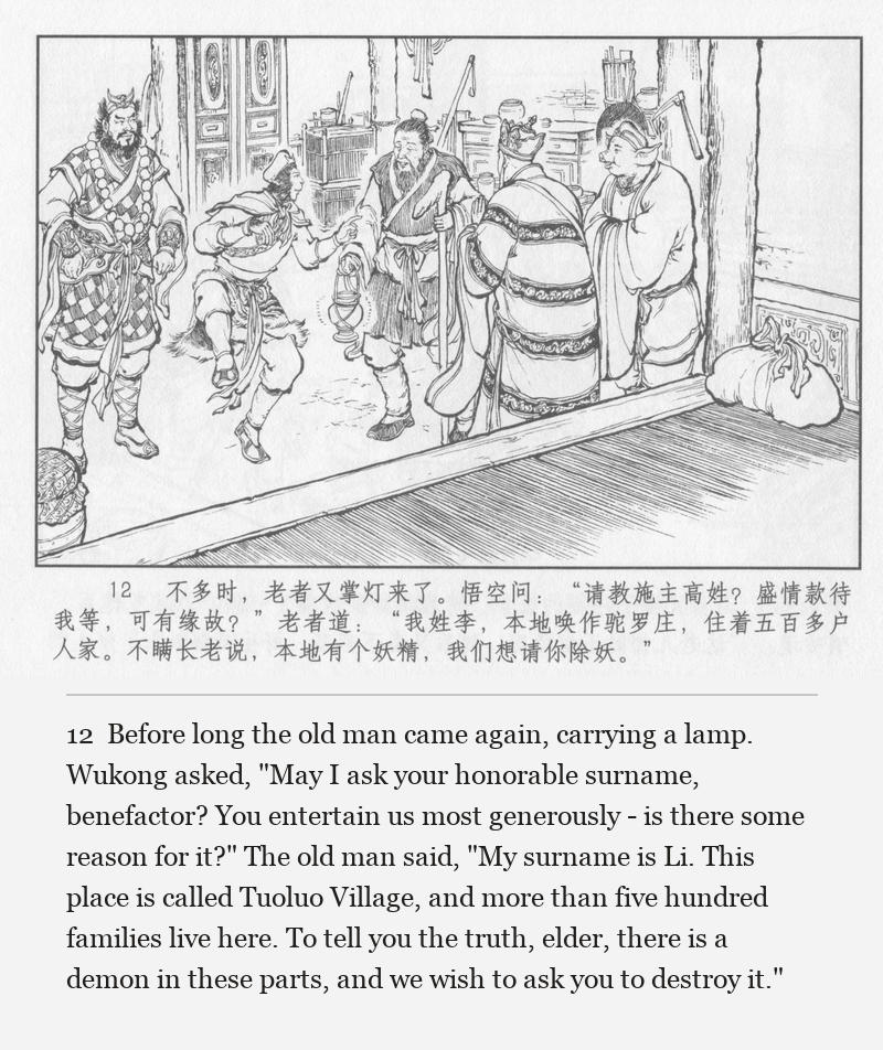 Before long the old man came again, carrying a lamp. Wukong asked, "May I ask your honorable surname, benefactor? You entertain us most generously - is there some reason for it?" The old man said, "My surname is Li. This place is called Tuoluo Village, and more than five hundred families live here. To tell you the truth, elder, there is a demon in these parts, and we wish to ask you to destroy it."