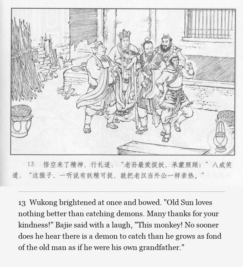 Wukong brightened at once and bowed. "Old Sun loves nothing better than catching demons. Many thanks for your kindness!" Bajie said with a laugh, "This monkey! No sooner does he hear there is a demon to catch than he grows as fond of the old man as if he were his own grandfather."