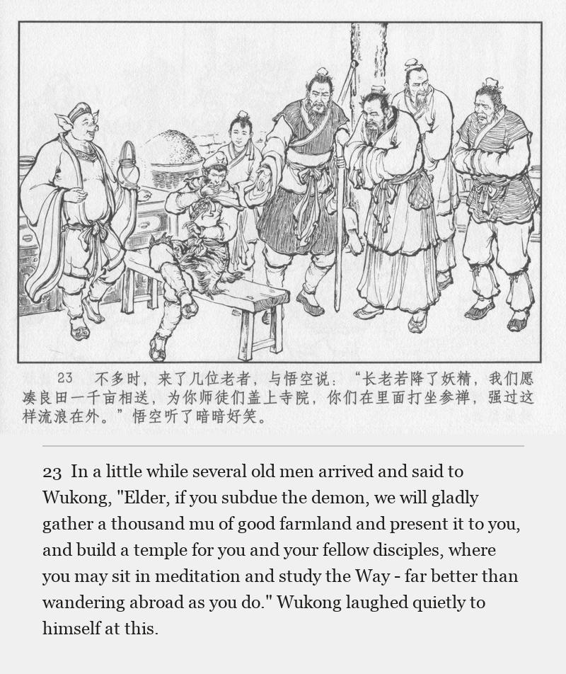 In a little while several old men arrived and said to Wukong, "Elder, if you subdue the demon, we will gladly gather a thousand mu of good farmland and present it to you, and build a temple for you and your fellow disciples, where you may sit in meditation and study the Way - far better than wandering abroad as you do." Wukong laughed quietly to himself at this.