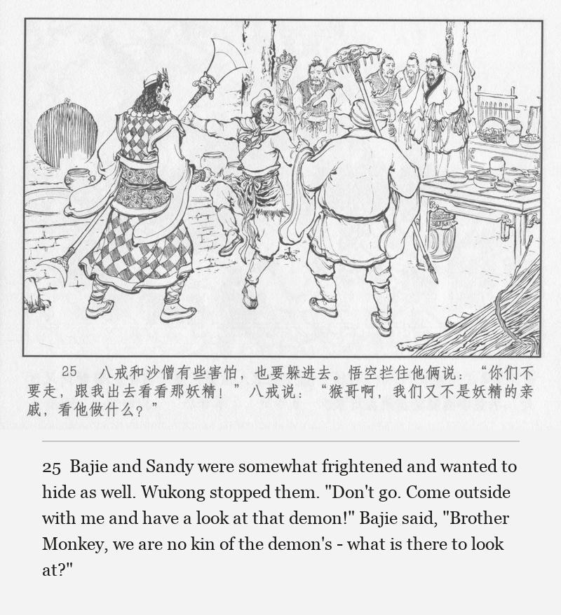 Bajie and Sandy were somewhat frightened and wanted to hide as well. Wukong stopped them. "Don't go. Come outside with me and have a look at that demon!" Bajie said, "Brother Monkey, we are no kin of the demon's - what is there to look at?"
