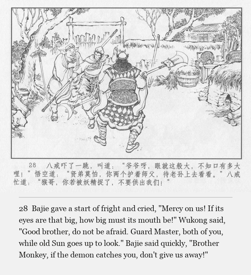 Bajie gave a start of fright and cried, "Mercy on us! If its eyes are that big, how big must its mouth be!" Wukong said, "Good brother, do not be afraid. Guard Master, both of you, while old Sun goes up to look." Bajie said quickly, "Brother Monkey, if the demon catches you, don't give us away!"
