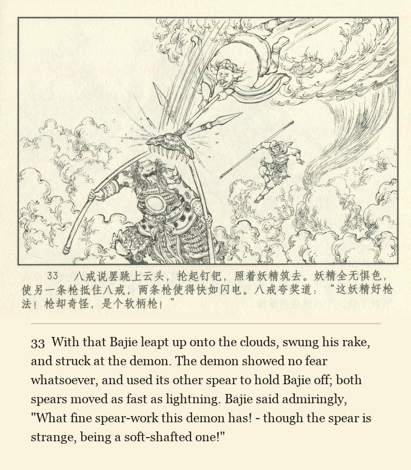 With that Bajie leapt up onto the clouds, swung his rake, and struck at the demon. The demon showed no fear whatsoever, and used its other spear to hold Bajie off; both spears moved as fast as lightning. Bajie said admiringly, "What fine spear-work this demon has! - though the spear is strange, being a soft-shafted one!"