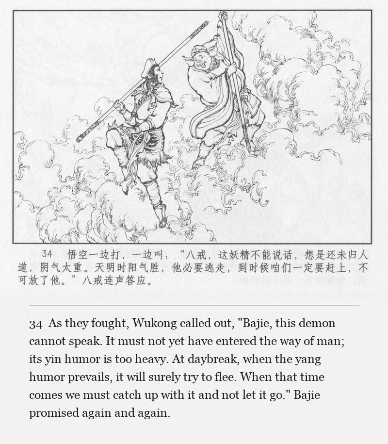 As they fought, Wukong called out, "Bajie, this demon cannot speak. It must not yet have entered the way of man; its yin humor is too heavy. At daybreak, when the yang humor prevails, it will surely try to flee. When that time comes we must catch up with it and not let it go." Bajie promised again and again.