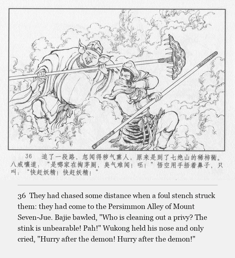 They had chased some distance when a foul stench struck them: they had come to the Persimmon Alley of Mount Seven-Jue. Bajie bawled, "Who is cleaning out a privy? The stink is unbearable! Pah!" Wukong held his nose and only cried, "Hurry after the demon! Hurry after the demon!"