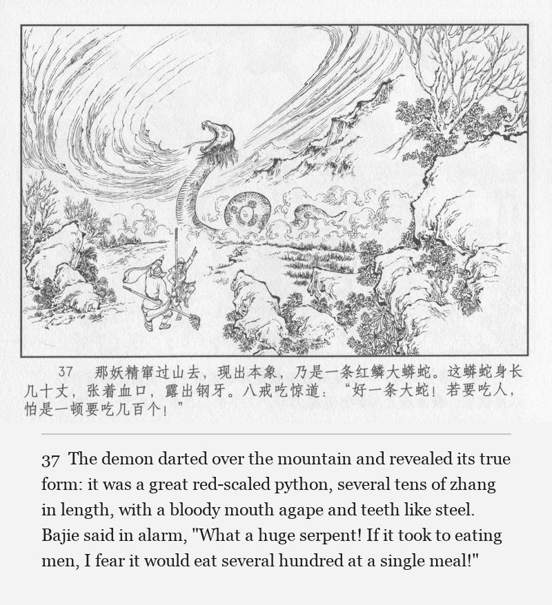The demon darted over the mountain and revealed its true form: it was a great red-scaled python, several tens of zhang in length, with a bloody mouth agape and teeth like steel. Bajie said in alarm, "What a huge serpent! If it took to eating men, I fear it would eat several hundred at a single meal!"