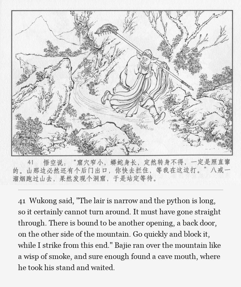 Wukong said, "The lair is narrow and the python is long, so it certainly cannot turn around. It must have gone straight through. There is bound to be another opening, a back door, on the other side of the mountain. Go quickly and block it, while I strike from this end." Bajie ran over the mountain like a wisp of smoke, and sure enough found a cave mouth, where he took his stand and waited.