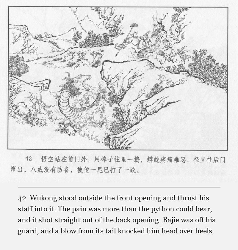 Wukong stood outside the front opening and thrust his staff into it. The pain was more than the python could bear, and it shot straight out of the back opening. Bajie was off his guard, and a blow from its tail knocked him head over heels.