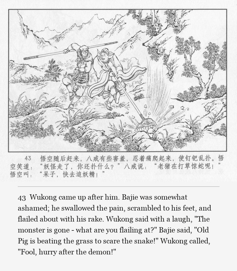 Wukong came up after him. Bajie was somewhat ashamed; he swallowed the pain, scrambled to his feet, and flailed about with his rake. Wukong said with a laugh, "The monster is gone - what are you flailing at?" Bajie said, "Old Pig is beating the grass to scare the snake!" Wukong called, "Fool, hurry after the demon!"