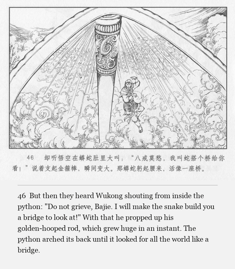But then they heard Wukong shouting from inside the python: "Do not grieve, Bajie. I will make the snake build you a bridge to look at!" With that he propped up his golden-hooped rod, which grew huge in an instant. The python arched its back until it looked for all the world like a bridge.