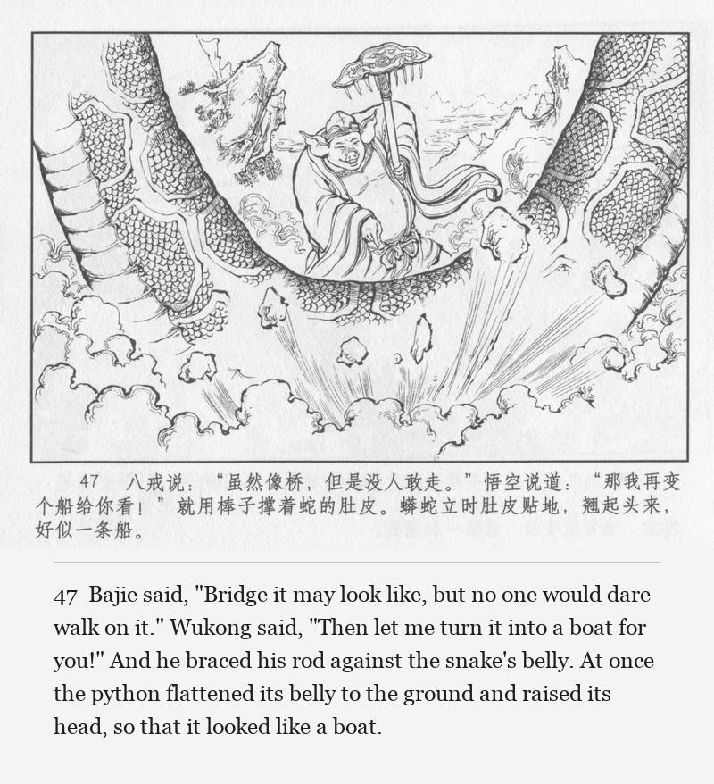 Bajie said, "Bridge it may look like, but no one would dare walk on it." Wukong said, "Then let me turn it into a boat for you!" And he braced his rod against the snake's belly. At once the python flattened its belly to the ground and raised its head, so that it looked like a boat.