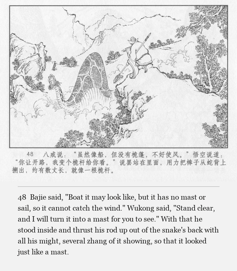 Bajie said, "Boat it may look like, but it has no mast or sail, so it cannot catch the wind." Wukong said, "Stand clear, and I will turn it into a mast for you to see." With that he stood inside and thrust his rod up out of the snake's back with all his might, several zhang of it showing, so that it looked just like a mast.