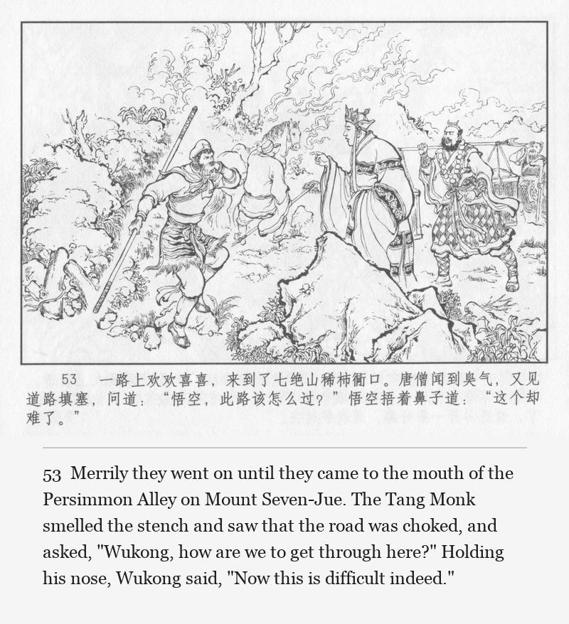 Merrily they went on until they came to the mouth of the Persimmon Alley on Mount Seven-Jue. The Tang Monk smelled the stench and saw that the road was choked, and asked, "Wukong, how are we to get through here?" Holding his nose, Wukong said, "Now this is difficult indeed."