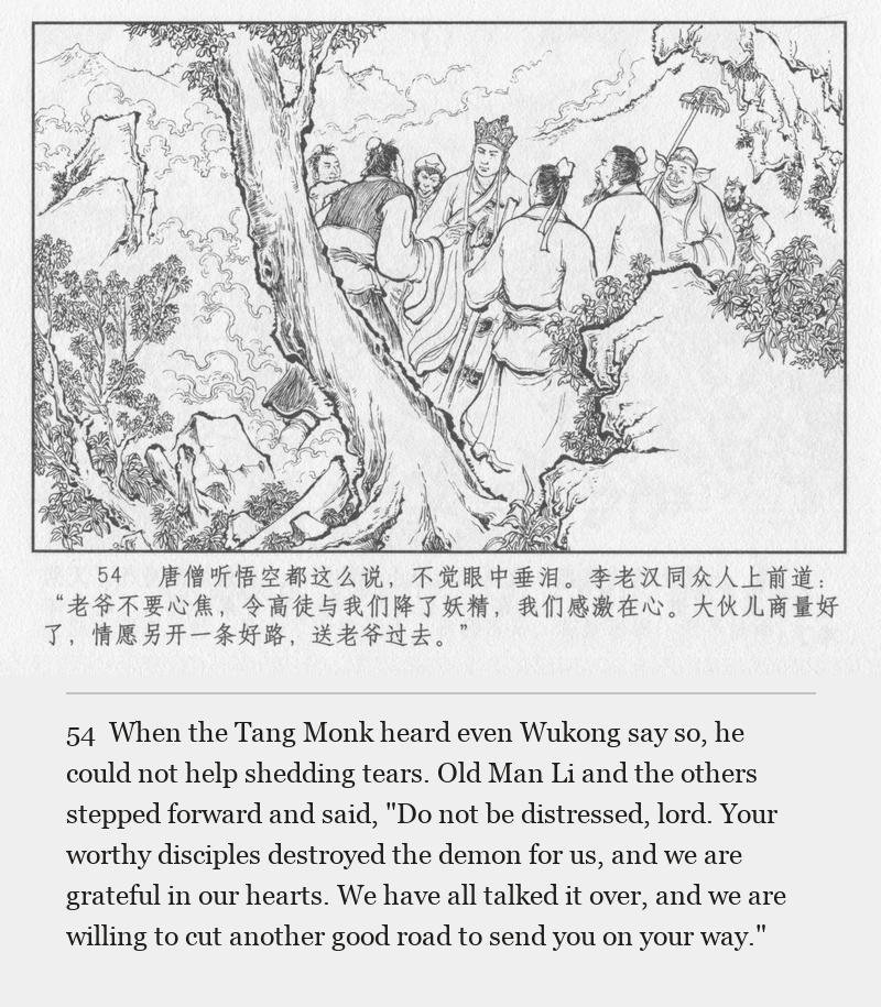 When the Tang Monk heard even Wukong say so, he could not help shedding tears. Old Man Li and the others stepped forward and said, "Do not be distressed, lord. Your worthy disciples destroyed the demon for us, and we are grateful in our hearts. We have all talked it over, and we are willing to cut another good road to send you on your way."