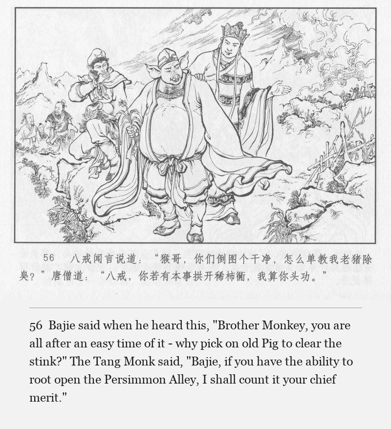 Bajie said when he heard this, "Brother Monkey, you are all after an easy time of it - why pick on old Pig to clear the stink?" The Tang Monk said, "Bajie, if you have the ability to root open the Persimmon Alley, I shall count it your chief merit."