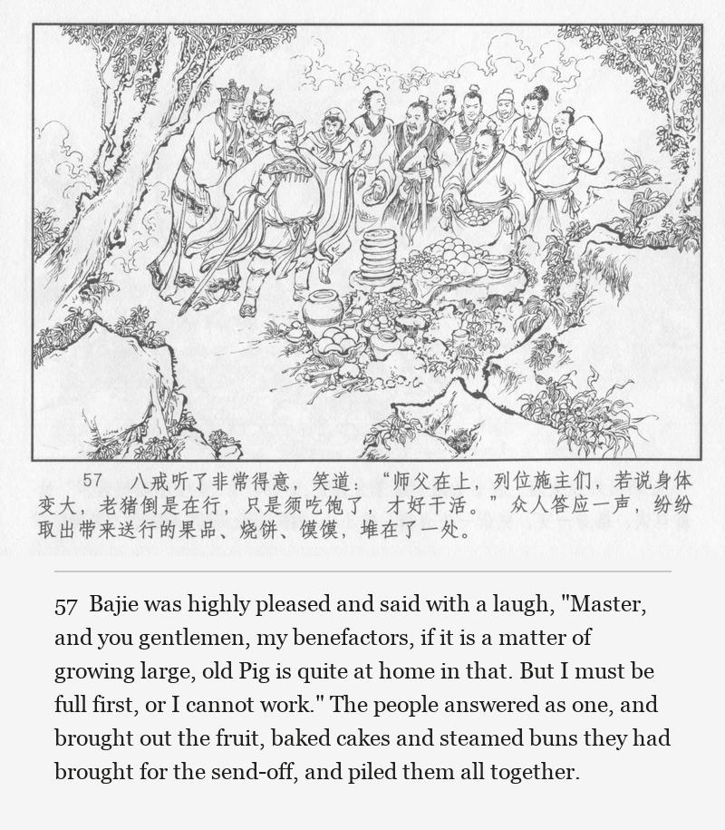 Bajie was highly pleased and said with a laugh, "Master, and you gentlemen, my benefactors, if it is a matter of growing large, old Pig is quite at home in that. But I must be full first, or I cannot work." The people answered as one, and brought out the fruit, baked cakes and steamed buns they had brought for the send-off, and piled them all together.