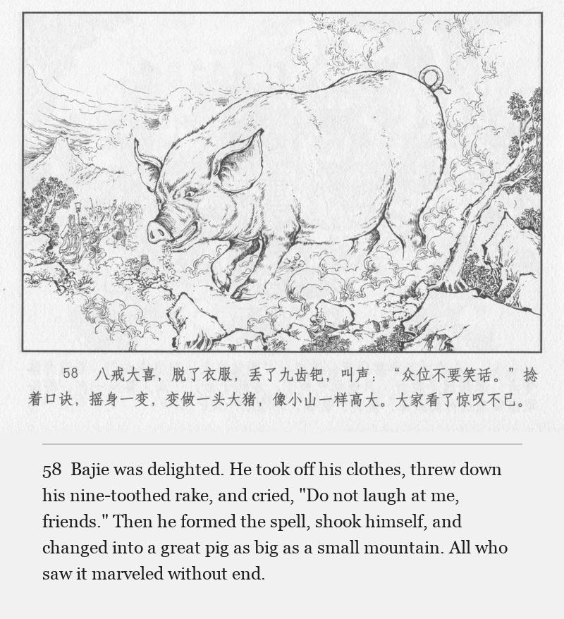 Bajie was delighted. He took off his clothes, threw down his nine-toothed rake, and cried, "Do not laugh at me, friends." Then he formed the spell, shook himself, and changed into a great pig as big as a small mountain. All who saw it marveled without end.