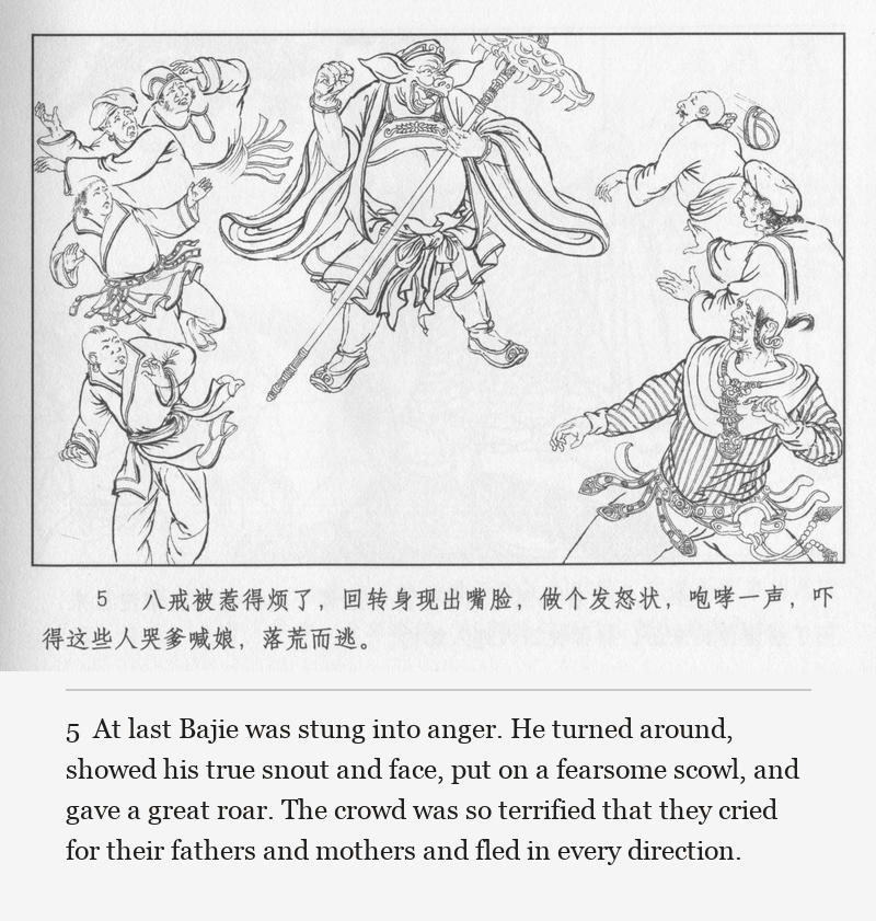 At last Bajie was stung into anger. He turned around, showed his true snout and face, put on a fearsome scowl, and gave a great roar. The crowd was so terrified that they cried for their fathers and mothers and fled in every direction.