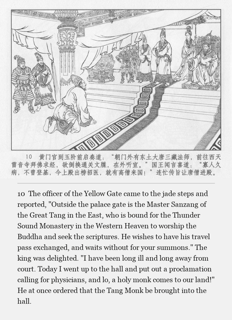 The officer of the Yellow Gate came to the jade steps and reported, "Outside the palace gate is the Master Sanzang of the Great Tang in the East, who is bound for the Thunder Sound Monastery in the Western Heaven to worship the Buddha and seek the scriptures. He wishes to have his travel pass exchanged, and waits without for your summons." The king was delighted. "I have been long ill and long away from court. Today I went up to the hall and put out a proclamation calling for physicians, and lo, a holy monk comes to our land!" He at once ordered that the Tang Monk be brought into the hall.