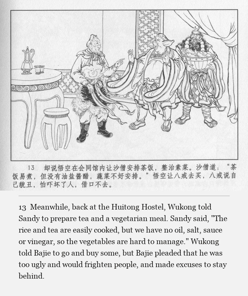 Meanwhile, back at the Huitong Hostel, Wukong told Sandy to prepare tea and a vegetarian meal. Sandy said, "The rice and tea are easily cooked, but we have no oil, salt, sauce or vinegar, so the vegetables are hard to manage." Wukong told Bajie to go and buy some, but Bajie pleaded that he was too ugly and would frighten people, and made excuses to stay behind.