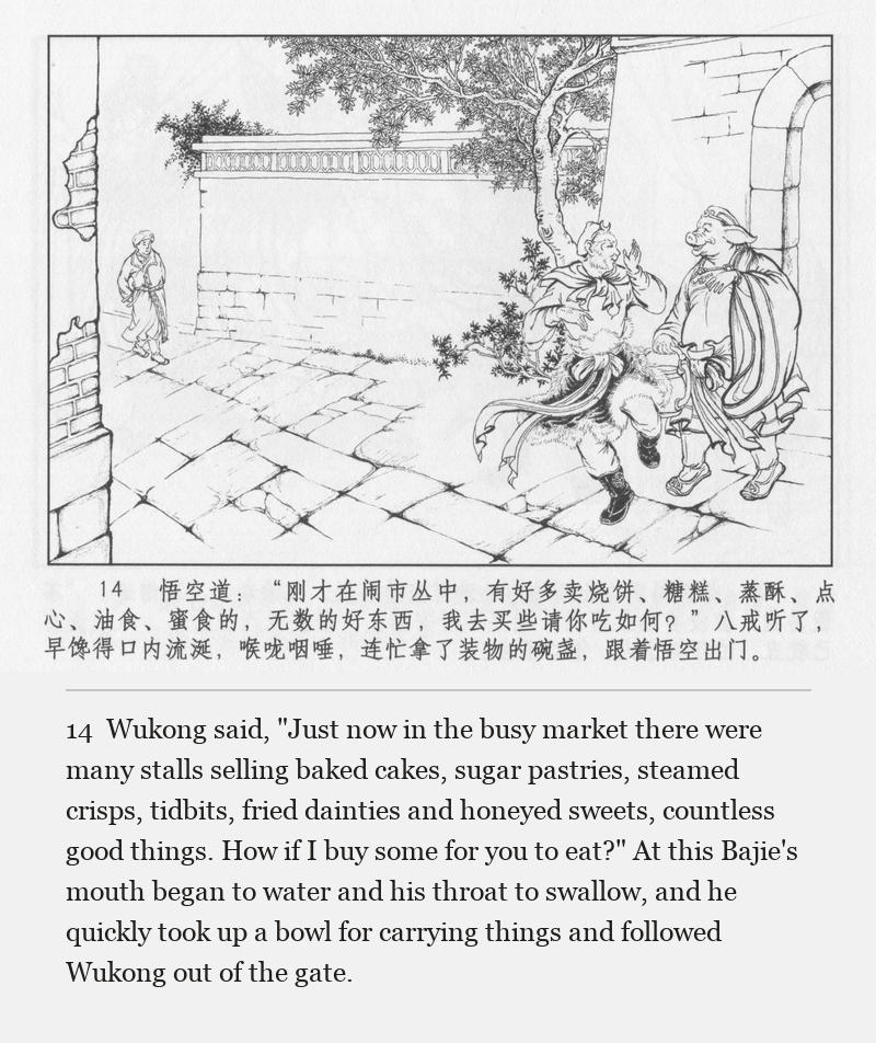 Wukong said, "Just now in the busy market there were many stalls selling baked cakes, sugar pastries, steamed crisps, tidbits, fried dainties and honeyed sweets, countless good things. How if I buy some for you to eat?" At this Bajie's mouth began to water and his throat to swallow, and he quickly took up a bowl for carrying things and followed Wukong out of the gate.