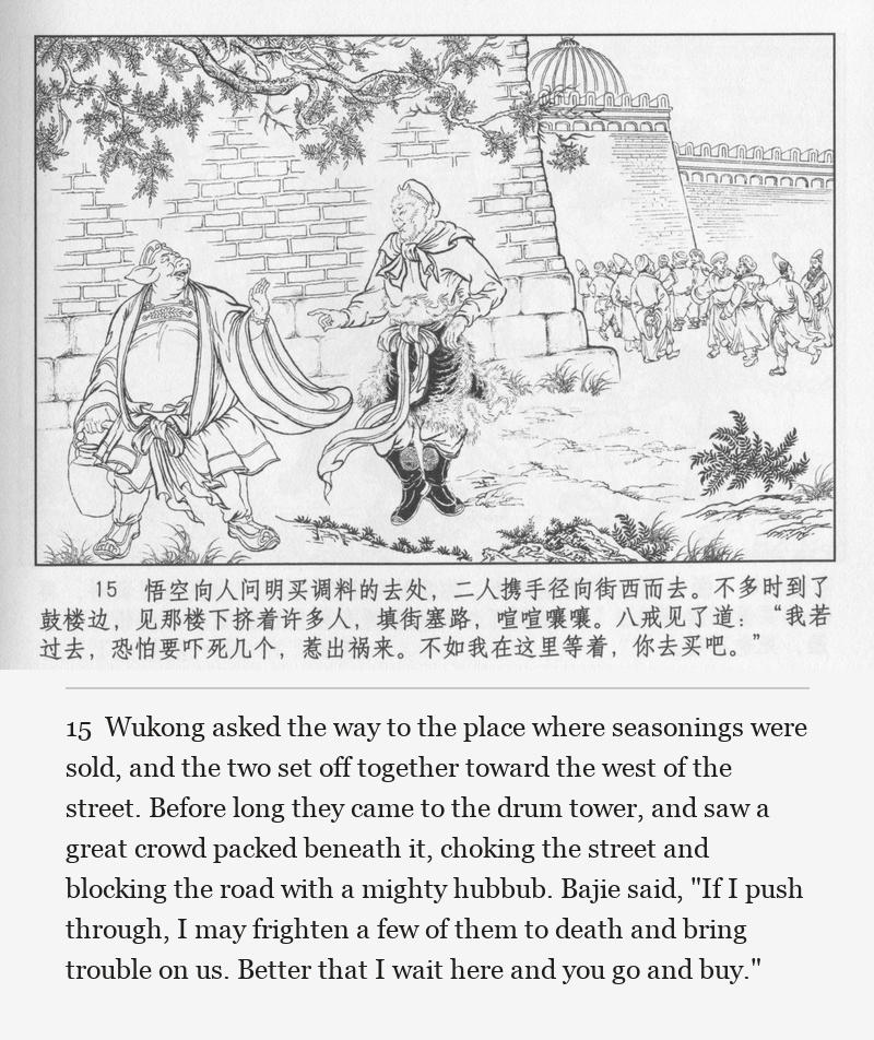 Wukong asked the way to the place where seasonings were sold, and the two set off together toward the west of the street. Before long they came to the drum tower, and saw a great crowd packed beneath it, choking the street and blocking the road with a mighty hubbub. Bajie said, "If I push through, I may frighten a few of them to death and bring trouble on us. Better that I wait here and you go and buy."