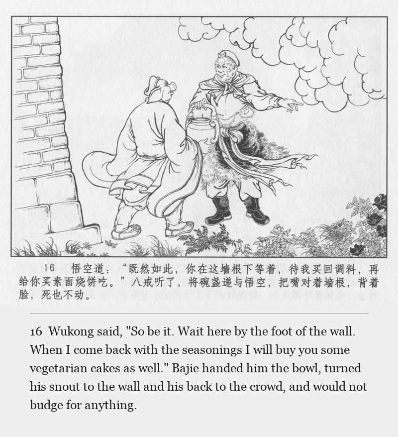 Wukong said, "So be it. Wait here by the foot of the wall. When I come back with the seasonings I will buy you some vegetarian cakes as well." Bajie handed him the bowl, turned his snout to the wall and his back to the crowd, and would not budge for anything.