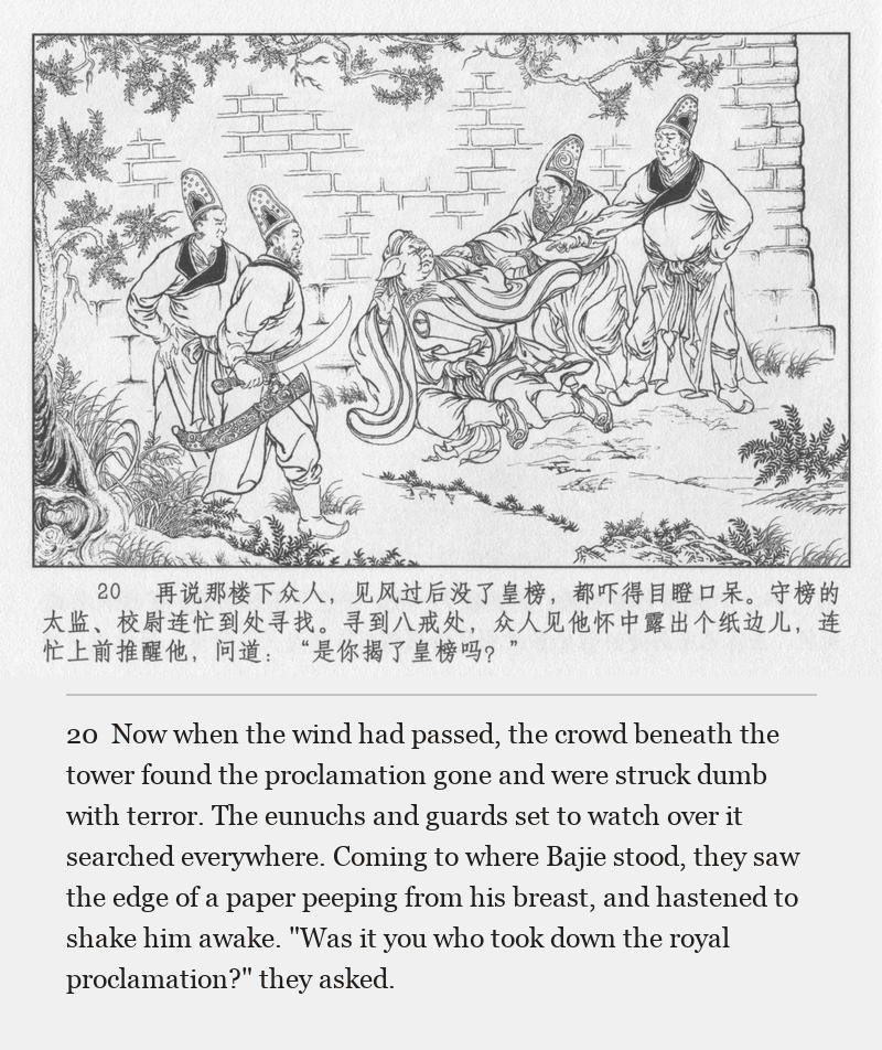 Now when the wind had passed, the crowd beneath the tower found the proclamation gone and were struck dumb with terror. The eunuchs and guards set to watch over it searched everywhere. Coming to where Bajie stood, they saw the edge of a paper peeping from his breast, and hastened to shake him awake. "Was it you who took down the royal proclamation?" they asked.