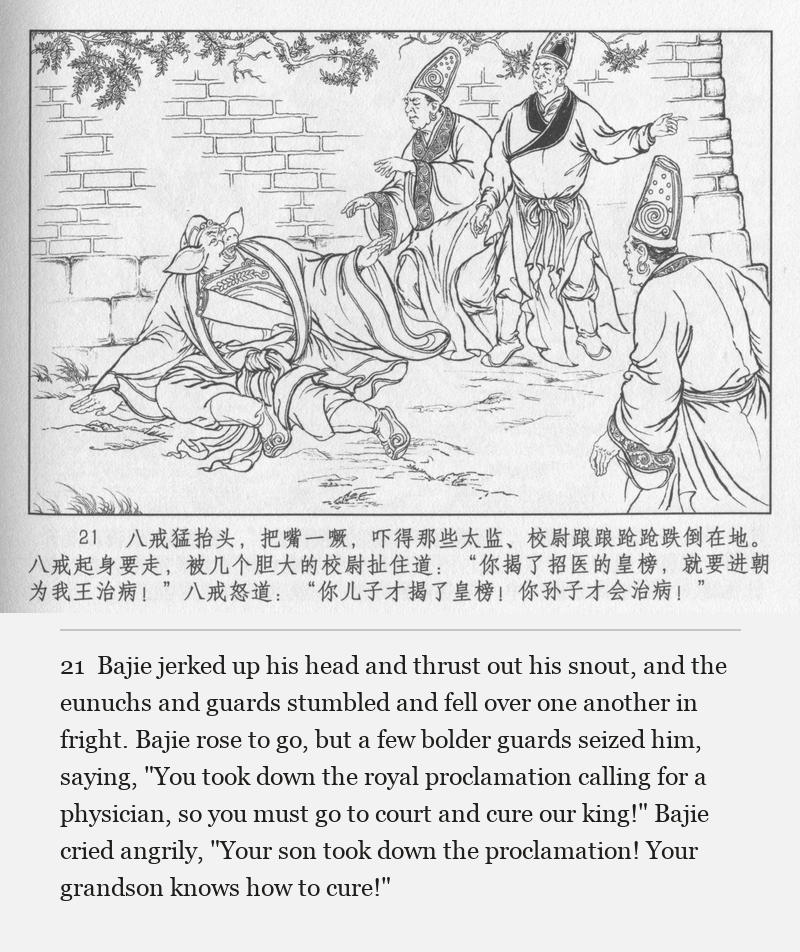 Bajie jerked up his head and thrust out his snout, and the eunuchs and guards stumbled and fell over one another in fright. Bajie rose to go, but a few bolder guards seized him, saying, "You took down the royal proclamation calling for a physician, so you must go to court and cure our king!" Bajie cried angrily, "Your son took down the proclamation! Your grandson knows how to cure!"
