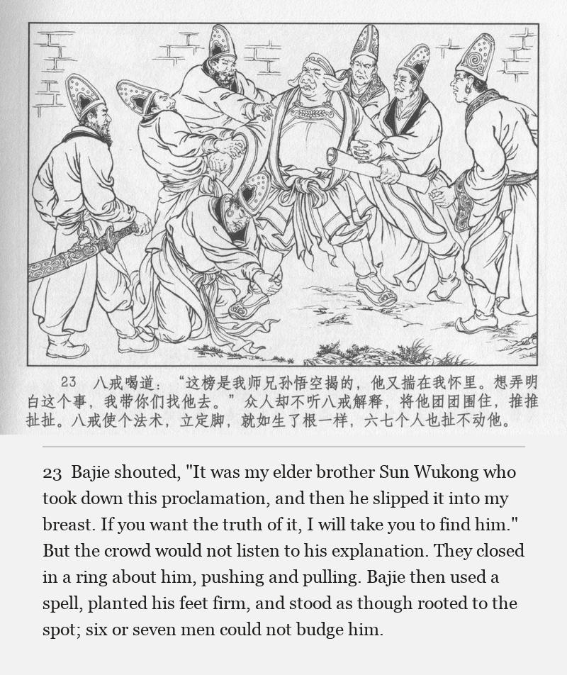 Bajie shouted, "It was my elder brother Sun Wukong who took down this proclamation, and then he slipped it into my breast. If you want the truth of it, I will take you to find him." But the crowd would not listen to his explanation. They closed in a ring about him, pushing and pulling. Bajie then used a spell, planted his feet firm, and stood as though rooted to the spot; six or seven men could not budge him.