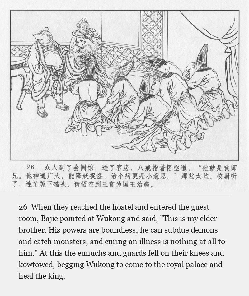 When they reached the hostel and entered the guest room, Bajie pointed at Wukong and said, "This is my elder brother. His powers are boundless; he can subdue demons and catch monsters, and curing an illness is nothing at all to him." At this the eunuchs and guards fell on their knees and kowtowed, begging Wukong to come to the royal palace and heal the king.