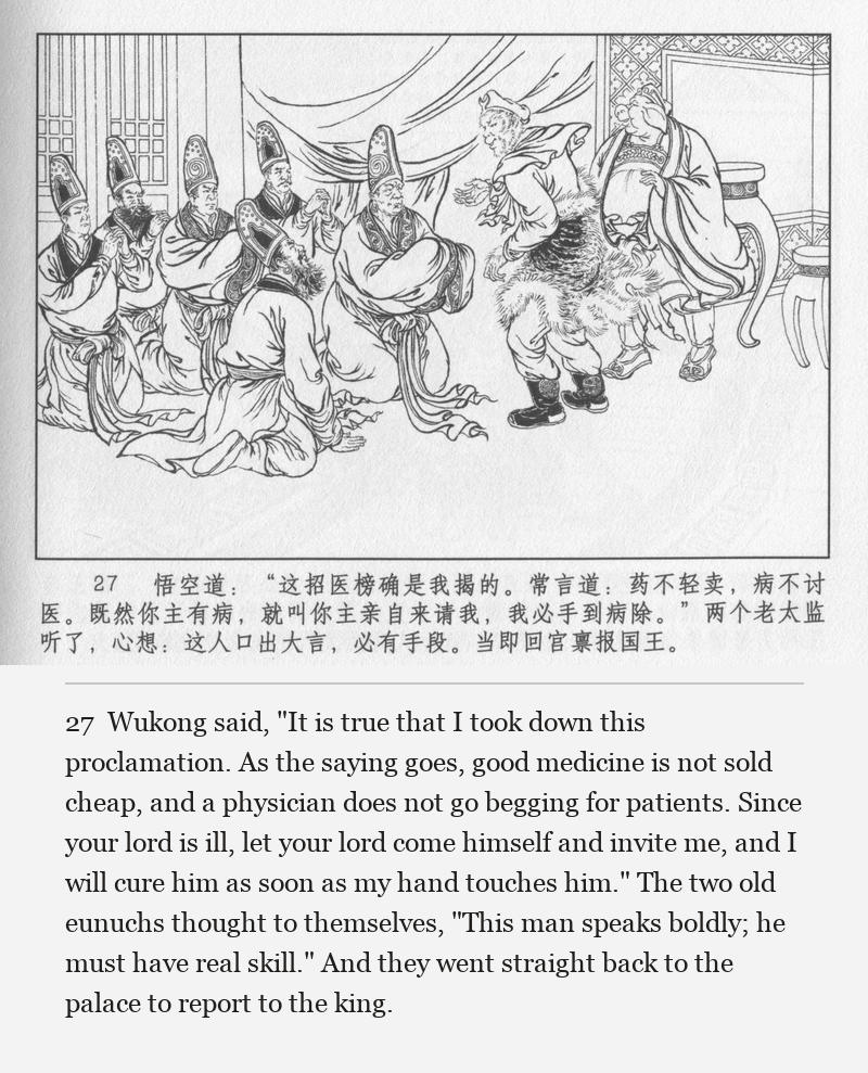 Wukong said, "It is true that I took down this proclamation. As the saying goes, good medicine is not sold cheap, and a physician does not go begging for patients. Since your lord is ill, let your lord come himself and invite me, and I will cure him as soon as my hand touches him." The two old eunuchs thought to themselves, "This man speaks boldly; he must have real skill." And they went straight back to the palace to report to the king.