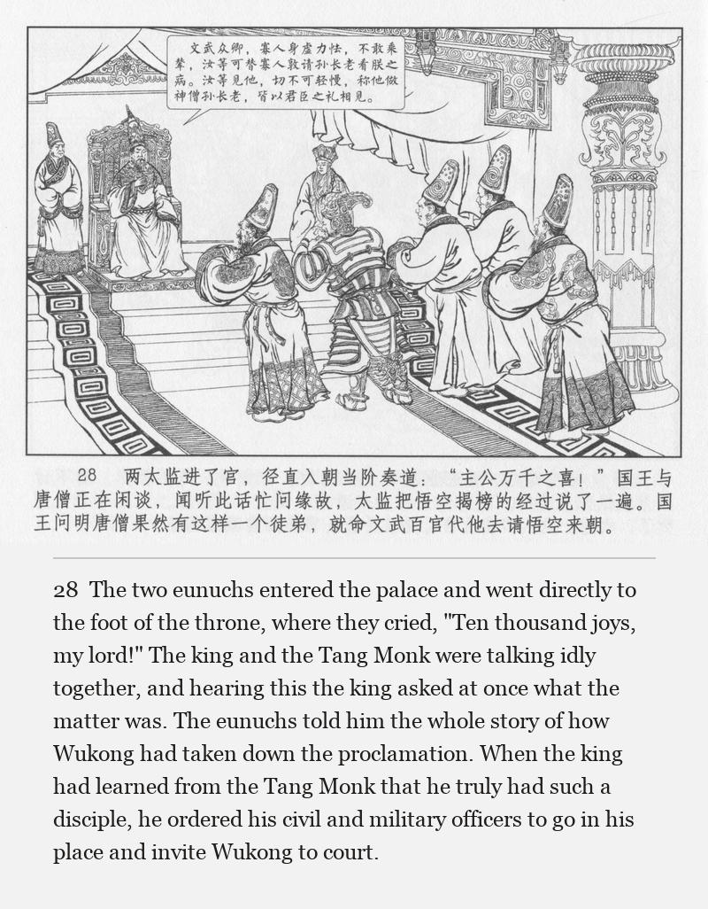 The two eunuchs entered the palace and went directly to the foot of the throne, where they cried, "Ten thousand joys, my lord!" The king and the Tang Monk were talking idly together, and hearing this the king asked at once what the matter was. The eunuchs told him the whole story of how Wukong had taken down the proclamation. When the king had learned from the Tang Monk that he truly had such a disciple, he ordered his civil and military officers to go in his place and invite Wukong to court.