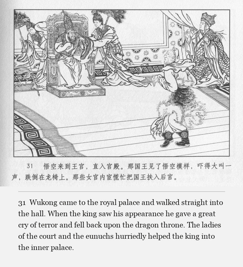 Wukong came to the royal palace and walked straight into the hall. When the king saw his appearance he gave a great cry of terror and fell back upon the dragon throne. The ladies of the court and the eunuchs hurriedly helped the king into the inner palace.
