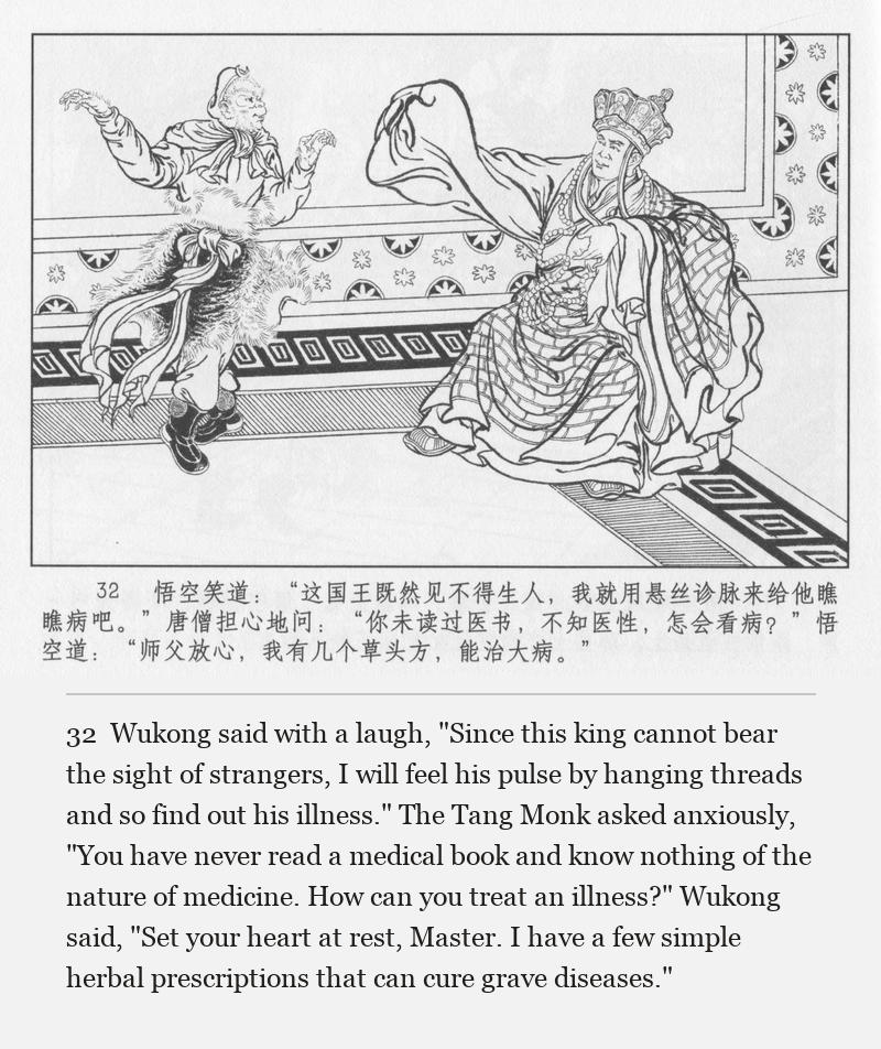 Wukong said with a laugh, "Since this king cannot bear the sight of strangers, I will feel his pulse by hanging threads and so find out his illness." The Tang Monk asked anxiously, "You have never read a medical book and know nothing of the nature of medicine. How can you treat an illness?" Wukong said, "Set your heart at rest, Master. I have a few simple herbal prescriptions that can cure grave diseases."