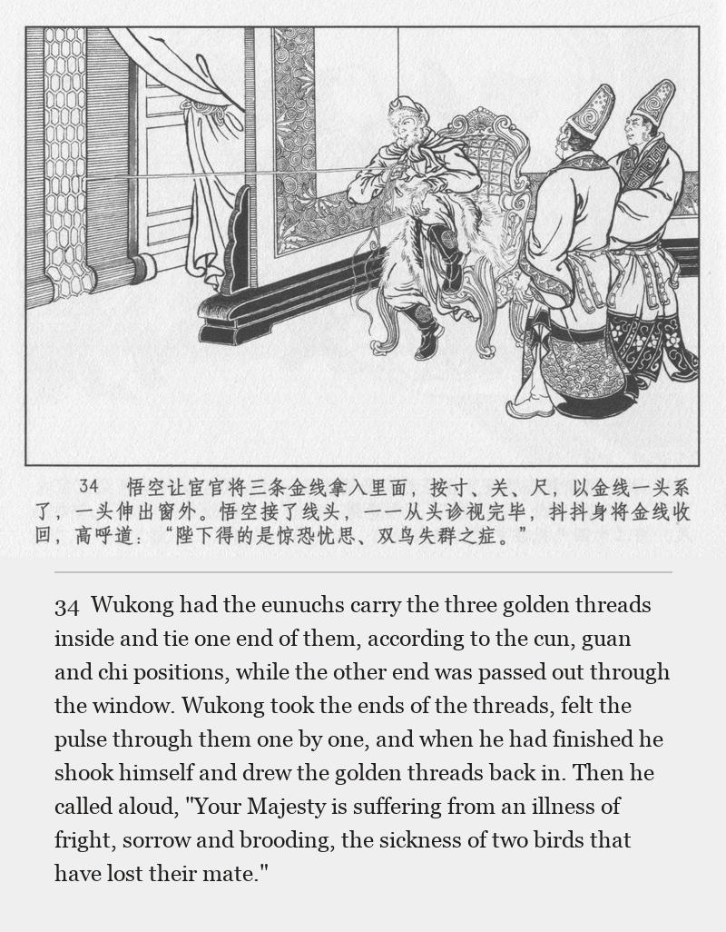 Wukong had the eunuchs carry the three golden threads inside and tie one end of them, according to the cun, guan and chi positions, while the other end was passed out through the window. Wukong took the ends of the threads, felt the pulse through them one by one, and when he had finished he shook himself and drew the golden threads back in. Then he called aloud, "Your Majesty is suffering from an illness of fright, sorrow and brooding, the sickness of two birds that have lost their mate."