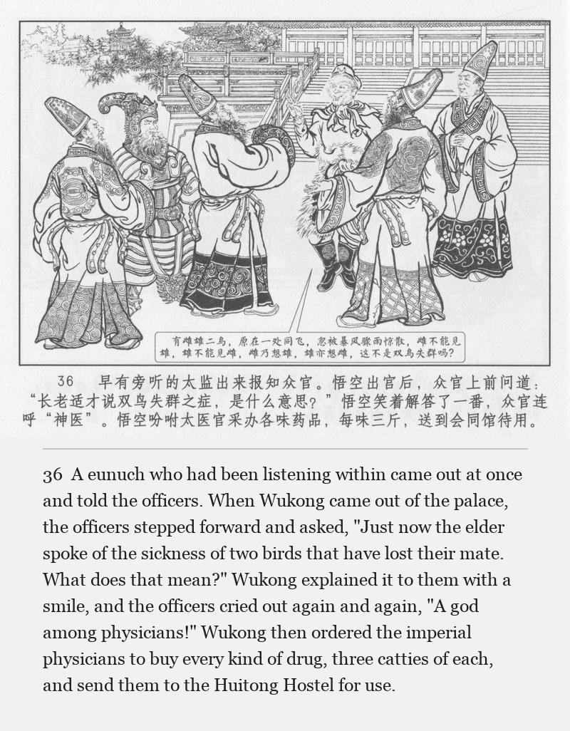 A eunuch who had been listening within came out at once and told the officers. When Wukong came out of the palace, the officers stepped forward and asked, "Just now the elder spoke of the sickness of two birds that have lost their mate. What does that mean?" Wukong explained it to them with a smile, and the officers cried out again and again, "A god among physicians!" Wukong then ordered the imperial physicians to buy every kind of drug, three catties of each, and send them to the Huitong Hostel for use.