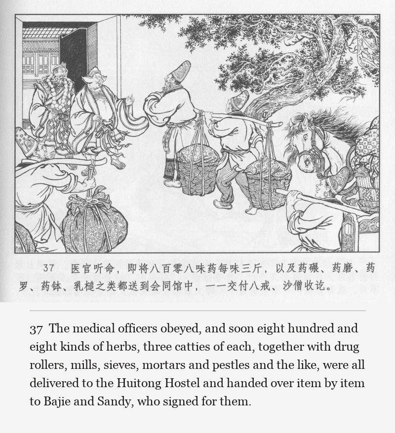 The medical officers obeyed, and soon eight hundred and eight kinds of herbs, three catties of each, together with drug rollers, mills, sieves, mortars and pestles and the like, were all delivered to the Huitong Hostel and handed over item by item to Bajie and Sandy, who signed for them.